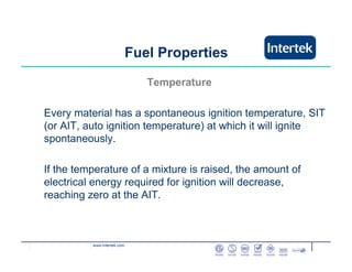 www.intertek.com
Temperature
Every material has a spontaneous ignition temperature, SIT
(or AIT, auto ignition temperature) at which it will ignite
spontaneously.
If the temperature of a mixture is raised, the amount of
electrical energy required for ignition will decrease,
reaching zero at the AIT.
Fuel Properties
 