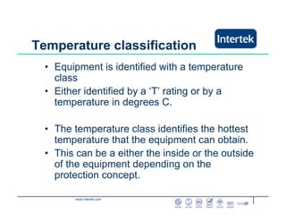www.intertek.com
Temperature classification
• Equipment is identified with a temperature
class
• Either identified by a ‘T’ rating or by a
temperature in degrees C.
• The temperature class identifies the hottest
temperature that the equipment can obtain.
• This can be a either the inside or the outside
of the equipment depending on the
protection concept.
 