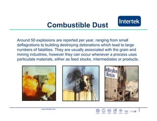 www.intertek.com
Combustible Dust
Around 50 explosions are reported per year, ranging from small
deflagrations to building destroying detonations which lead to large
numbers of fatalities. They are usually associated with the grain and
mining industries, however they can occur whenever a process uses
particulate materials, either as feed stocks, intermediates or products.
 