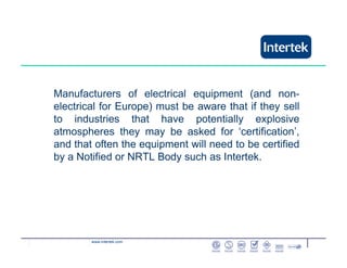 www.intertek.com
Manufacturers of electrical equipment (and non-
electrical for Europe) must be aware that if they sell
to industries that have potentially explosive
atmospheres they may be asked for ‘certification’,
and that often the equipment will need to be certified
by a Notified or NRTL Body such as Intertek.
 