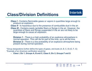 www.intertek.com
Class/Division Definitions
Class I - Contains flammable gases or vapors in quantities large enough to
produce an explosion.
Class II - Is hazardous due to the presence of combustible dust in the air.
Class III - Contains easily ignitable fibers or flyings in the air. However, the
quantities of fibers and flyings suspended in the air are not likely to be
large enough to cause an explosion.
Division 1 - There is a high probability of an explosive atmosphere in
normal operation. This can be for part of the time, up to all the time.
Division 2 - There is a low probability of an explosive atmosphere being
present during normal operation.
*Group designations further define the types of gases, and dusts (A, B, C, D) (E, F, G)
*Example of an American certification would be:
– Class I, Div 1, Groups A, B and C; Class II, Div 2, Groups F and G
 