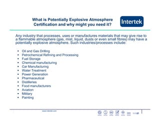 www.intertek.com
What is Potentially Explosive Atmosphere
Certification and why might you need it?
Any industry that processes, uses or manufactures materials that may give rise to
a flammable atmosphere (gas, mist, liquid, dusts or even small fibres) may have a
potentially explosive atmosphere. Such industries/processes include:
Oil and Gas Drilling
Petrochemical Refining and Processing
Fuel Storage
Chemical manufacturing
Car Manufacturing
Water Treatment
Power Generation
Pharmaceutical
Distilleries
Food manufacturers
Aviation
Military
Painting
 