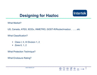 www.intertek.com
Designing for Hazloc
What Market?
US, Canada, ATEX, IECEx, INMETRO, GOST-R/Roztechnadzor, ……etc
What Classification?
Class I, II, III Division 1, 2
Zone 0, 1, 2
What Protection Technique?
What Enclosure Rating?
 