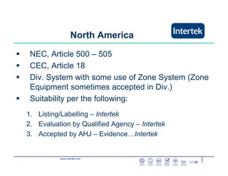 www.intertek.com
North America
NEC, Article 500 – 505
CEC, Article 18
Div. System with some use of Zone System (Zone
Equipment sometimes accepted in Div.)
Suitability per the following:
1. Listing/Labelling – Intertek
2. Evaluation by Qualified Agency – Intertek
3. Accepted by AHJ – Evidence…Intertek
 