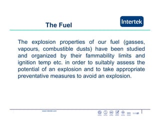 www.intertek.com
The explosion properties of our fuel (gasses,
vapours, combustible dusts) have been studied
and organized by their fammability limits and
ignition temp etc. in order to suitably assess the
potential of an explosion and to take appropriate
preventative measures to avoid an explosion.
The Fuel
 