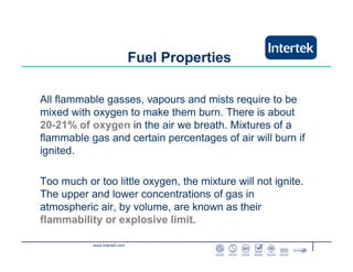www.intertek.com
Fuel Properties
All flammable gasses, vapours and mists require to be
mixed with oxygen to make them burn. There is about
20-21% of oxygen in the air we breath. Mixtures of a
flammable gas and certain percentages of air will burn if
ignited.
Too much or too little oxygen, the mixture will not ignite.
The upper and lower concentrations of gas in
atmospheric air, by volume, are known as their
flammability or explosive limit.
 