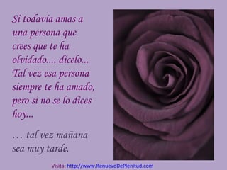 Si todavía amas a
una persona que
crees que te ha
olvidado.... dícelo...
Tal vez esa persona
siempre te ha amado,
pero si no se lo dices
hoy...
… tal vez mañana
sea muy tarde.
Visita: http://www.RenuevoDePlenitud.com
 