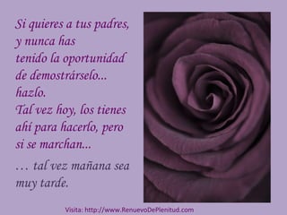 Si quieres a tus padres,
y nunca has
tenido la oportunidad
de demostrárselo...
hazlo.
Tal vez hoy, los tienes
ahí para hacerlo, pero
si se marchan...
… tal vez mañana sea
muy tarde.
Visita: http://www.RenuevoDePlenitud.com
 