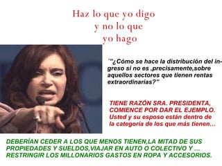 Haz lo que yo digo y no lo que  yo hago ´”¿Cómo se hace la distribución del in- greso si no es ,precisamente,sobre aquellos sectores que tienen rentas  extraordinarias?” TIENE RAZÓN SRA. PRESIDENTA, COMIENCE POR DAR EL EJEMPLO. Usted y su esposo están dentro de la categoría de los que más tienen… DEBERÍAN CEDER A LOS QUE MENOS TIENEN,LA MITAD DE SUS PROPIEDADES Y SUELDOS,VIAJAR EN AUTO O COLECTIVO Y … RESTRINGIR LOS MILLONARIOS GASTOS EN ROPA Y ACCESORIOS. 