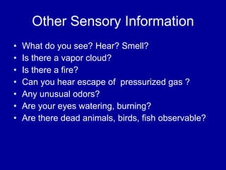 Other Sensory Information What do you see? Hear? Smell? Is there a vapor cloud? Is there a fire? Can you hear escape of  pressurized gas ? Any unusual odors? Are your eyes watering, burning? Are there dead animals, birds, fish observable? 