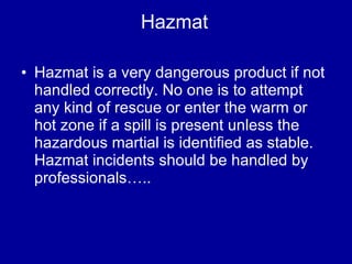 Hazmat Hazmat is a very dangerous product if not handled correctly. No one is to attempt any kind of rescue or enter the warm or hot zone if a spill is present unless the hazardous martial is identified as stable. Hazmat incidents should be handled by professionals….. 