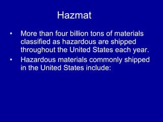 Hazmat More than four billion tons of materials classified as hazardous are shipped throughout the United States each year.  Hazardous materials commonly shipped in the United States include: 