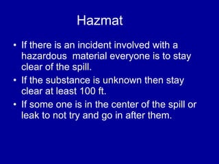 Hazmat  If there is an incident involved with a hazardous  material everyone is to stay clear of the spill. If the substance is unknown then stay clear at least 100 ft.  If some one is in the center of the spill or leak to not try and go in after them.  
