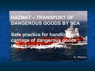 HAZMAT – TRANSPORT OF
DANGEROUS GOODS BY SEA
Safe practice for handling and
carriage of dangerous goods
in packaged form by sea.
A. Menon
 