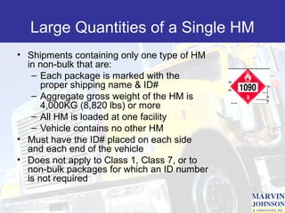 Large Quantities of a Single HM
• Shipments containing only one type of HM
  in non-bulk that are:
   – Each package is marked with the
      proper shipping name & ID#
   – Aggregate gross weight of the HM is
      4,000KG (8,820 lbs) or more
   – All HM is loaded at one facility
   – Vehicle contains no other HM
• Must have the ID# placed on each side
  and each end of the vehicle
• Does not apply to Class 1, Class 7, or to
  non-bulk packages for which an ID number
  is not required
 