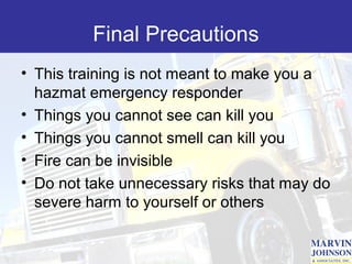 Final Precautions
• This training is not meant to make you a
  hazmat emergency responder
• Things you cannot see can kill you
• Things you cannot smell can kill you
• Fire can be invisible
• Do not take unnecessary risks that may do
  severe harm to yourself or others
 