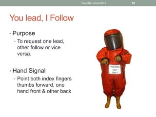 You lead, I Follow 
• Purpose 
• To request one lead, 
other follow or vice 
versa. 
• Hand Signal 
• Point both index fingers 
thumbs forward, one 
hand front & other back 
Yazid Bin Ismail 2012 10 
 