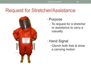 Yazid Bin Ismail 2012 11 
Request for Stretcher/Assistance 
• Purpose 
• To request for a stretcher 
or assistance to carry a 
casualty 
• Hand Signal 
• Clench both fists & show 
a carrying motion 
 
