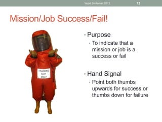 Yazid Bin Ismail 2012 13 
Mission/Job Success/Fail! 
• Purpose 
• To indicate that a 
mission or job is a 
success or fail 
• Hand Signal 
• Point both thumbs 
upwards for success or 
thumbs down for failure 
