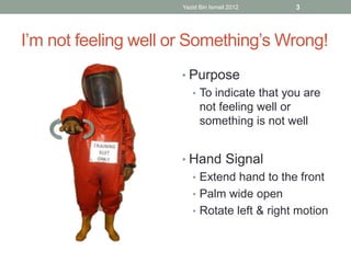 Yazid Bin Ismail 2012 3 
I’m not feeling well or Something’s Wrong! 
• Purpose 
• To indicate that you are 
not feeling well or 
something is not well 
• Hand Signal 
• Extend hand to the front 
• Palm wide open 
• Rotate left & right motion 
 