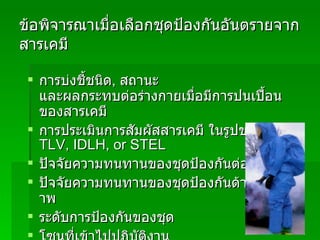 ข้อพิจารณาเมื่อเลือกชุดป้องกันอันตรายจากสารเคมี การบ่งชี้ชนิด ,  สถานะ และผลกระทบต่อร่างกายเมื่อมีการปนเปื้อน ของสารเคมี การประเมินการสัมผัสสารเคมี ในรูปของค่า   TLV, IDLH, or STEL ปัจจัยความทนทานของชุดป้องกันต่อสารเคมี ปัจจัยความทนทานของชุดป้องกันด้านกายภาพ ระดับการป้องกันของชุด โซนที่เข้าไปปฏิบัติงาน 