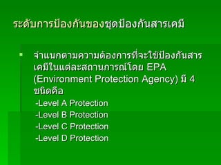 ระดับการป้องกันของ ชุดป้องกันสารเคมี จำแนกตามความต้องการที่จะใช้ป้องกันสารเคมีในแต่ละสถานการณ์โดย  EPA (Environment Protection Agency)   มี  4  ชนิดคือ   - Level A Protection - Level B Protection - Level C Protection - Level D Protection 