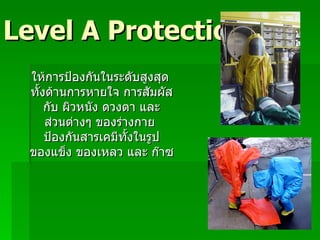 Level A Protection ให้การป้องกันในระดับสูงสุด ทั้งด้านการหายใจ การสัมผัส กับ ผิวหนัง ดวงตา และ ส่วนต่างๆ ของร่างกาย  ป้องกันสารเคมีทั้งในรูป ของแข็ง ของเหลว และ ก๊าซ 