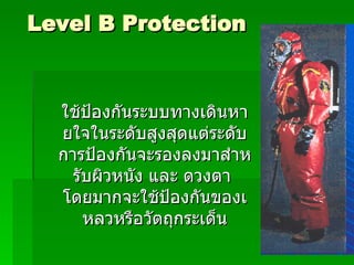 Level B Protection ใช้ป้องกันระบบทางเดินหายใจในระดับสูงสุดแต่ระดับการป้องกันจะรองลงมาสำหรับผิวหนัง และ ดวงตา  โดยมากจะใช้ป้องกันของเหลวหรือวัตถุกระเด็น 