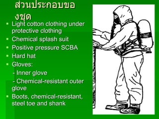 ส่วนประกอบของชุด Light cotton clothing under protective clothing Chemical splash suit Positive pressure SCBA Hard hat Gloves: - Inner glove - Chemical-resistant outer glove Boots, chemical-resistant, steel toe and shank 