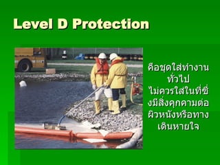 Level D Protection คือชุดใส่ทำงานทั่วไป ไม่ควรใส่ในที่ซึ่งมีสิ่งคุกคามต่อผิวหนังหรือทางเดินหายใจ 