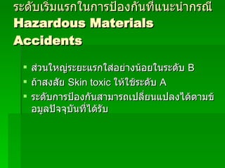 ระดับเริ่มแรกในการป้องกันที่แนะนำกรณี Hazardous Materials Accidents ส่วนใหญ่ระยะแรกใส่อย่างน้อยในระดับ  B  ถ้าสงสัย  Skin toxic  ให้ใช้ระดับ  A ระดับการป้องกันสามารถเปลี่ยนแปลงได้ตามข้อมูลปัจจุบันที่ได้รับ 
