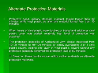 Alternate Protection Materials   Protective hood, military standard material, lasted longer than 30 minutes while vinyl plastic as alternate material lasted less than 10 minutes. When layers of vinyl plastic were doubled or tripled and additional vinyl plastic cover was added, relatively high level of protection was acquired.  The protection capability of Agricultural vinyl plastic increased from 10~20 minutes to 40~100 minutes by simply overlapping 2 or 3 vinyl plastic covers. Adding one layer of vinyl plastic, covers without any protective capability achieved the protection level of 50 minutes. ※  Based on these results we can utilize civilian materials as alternate protection materials.   