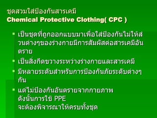 ชุดสวมใส่ป้องกันสารเคมี  Chemical Protective Clothing( CPC ) เป็นชุดที่ถูกออกแบบมาเพื่อใส่ป้องกันไม่ให้ส่วนต่างๆของร่างกายมีการสัมผัสต่อสารเคมีอันตราย เป็นสิ่งกีดขวางระหว่างร่างกายและสารเคมี มีหลายระดับสำหรับการป้องกันภัยระดับต่างๆกัน แต่ไม่ป้องกันอันตรายจากกายภาพ ดังนั้นการใช้   PPE   จะต้องพิจารณาให้ครบทั้งชุด 