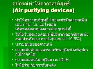 อุปกรณ์ทำให้อากาศบริสุทธิ์  (Air purifying devices) ทำให้อากาศบริสุทธิ์ โดยจะกำจัดสารมลพิษ เช่น ก๊าซ ,  ไอ ,  แอโรซอล หรือของผสมของสารต่าง ๆเหล่านี้ ใช้ได้ในสิ่งแวดล้อมที่มีปริมาณออกซิเจนเพียงพอสำหรับการหายใจ ( มากกว่า  19.5 % ) ทราบชนิดของสารเคมี ความเข้มข้นของสารมลพิษอยู่ในช่วงที่อุปกรณ์นี้กำจัดได้ ความเข้มข้นไม่อยู่ในภาวะ  IDLH ไม่ใช้ร่วมกับการดับเพลิง แผ่นกรองถูกออกแบบมาเฉพาะสาร และเฉพาะความเข้มข้น 