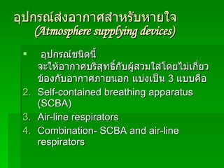 อุปกรณ์ส่งอากาศสำหรับหายใจ  (Atmosphere   supplying devices) อุปกรณ์ชนิดนี้ จะให้อากาศบริสุทธิ์กับผู้สวมใส่โดยไม่เกี่ยวข้องกับอากาศภายนอก แบ่งเป็น  3  แบบคือ  Self-contained breathing apparatus (SCBA) Air-line respirators Combination- SCBA and air-line respirators 