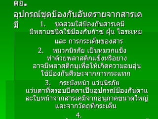 ตย .   อุปกรณ์ชุดป้องกันอันตรายจากสารเคมี 1.   ชุดสวมใส่ป้องกันสารเคมี   มีหลายชนิดใช้ป้องกันก๊าซ   ฝุ่น   ไอระเหย   และ การกระเด็นของสาร   2.  หมวกนิรภัย   เป็นหมวกแข็ง   ทำด้วยพลาสติกแข็งหรือยาง   อาจมีพลาสติกบุเพื่อให้เกิดความอบอุ่น   ใช้ป้องกันศีรษะจากการกระแทก   3.   กระบังหน้า   แว่นนิรภัย   แว่นตาที่ครอบปิดตาเป็นอุปกรณ์ป้องกันตาและใบหน้าจากสารเคมีจากอนุภาคขนาดใหญ่   และจากวัตถุที่กระเด็น   4.  ถุงมืออาจเป็นชิ้นเดียวกันยึดติดกันกับแขนเสื้อหรือชุดสวมป้องกัน หรือแยกจากชุดป้องกันอื่น   ๆ   เป็นอุปกรณ์ปกป้องมือจากการสัมผัสสารเคมี   5.  รองเท้าบูททนต่อสารเคมีใช้ป้องกันเท้าจากการสัมผัสสารเคมี   