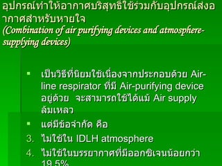 อุปกรณ์ทำให้อากาศบริสุทธิ์ใช้ร่วมกับอุปกรณ์ส่งอากาศสำหรับหายใจ (Combination of air purifying devices and atmosphere-supplying devices) เป็นวิธีที่นิยมใช้เนื่องจากประกอบด้วย  Air-line respirator  ที่มี   Air-purifying device   อยู่ด้วย  จะสามารถใช้ได้แม้  Air supply  ล้มเหลว   แต่มีข้อจำกัด คือ ไม่ใช้ใน   IDLH   atmosphere ไม่ใช้ในบรรยากาศที่มีออกซิเจนน้อยกว่า  19.5 % ใช้เมื่อมีความยาวท่อส่งอากาศ และความดันในช่วงที่กำหนด 