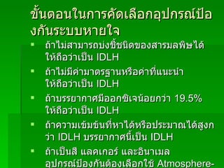 ขั้นตอนในการคัดเลือกอุปกรณ์ป้องกันระบบหายใจ ถ้าไม่สามารถบ่งชี้ชนิดของสารมลพิษได้ ให้ถือว่าเป็น  IDLH ถ้าไม่มีค่ามาตรฐานหรือค่าที่แนะนำ ให้ถือว่าเป็น   IDLH ถ้าบรรยากาศมีออกซิเจน้อยกว่า  19.5 %   ให้ถือว่าเป็น   IDLH ถ้าความเข้มข้นที่หาได้หรือประมาณได้สูงกว่า   IDLH   บรรยากาศนี้เป็น   IDLH ถ้าเป็นสี แลคเกอร์ และอินาเมล อุปกรณ์ป้องกันต้องเลือกใช้   Atmosphere-supplying respirator 