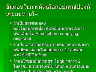 ขั้นตอนในการคัดเลือกอุปกรณ์ป้องกันระบบหายใจ ถ้าเป็นสารฆ่าแมลง ต้องใช้อุปกรณ์ป้องกันที่มีแผ่นกรองเฉพาะ หรือเลือกใช้   Atmosphere-supplying respirator ถ้าเป็นแอโรซอลที่ไม่ทราบขนาดของอนุภาค หรือมีขนาดส่วนใหญ่น้อยกว่า  2  ไมครอน ควรใช้   HEPA filter ถ้าแอโรซอลมีขนาดส่วนใหญ่มากกว่า  2  ไมครอน   แผ่นกรองที่ใช้ ได้แก่ แผ่นกรองฝุ่น / ละออง ,   ฝุ่น / ละออง / ฟูม หรือ เฮพปะ ถ้าเป็นฟูม ให้ใช้แผ่นกรองเฉพาะหรือเฮพปะ 