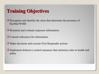 Training ObjectivesTraining Objectives
 Recognize and identify the clues that determine the presence of
HazMat/WMD
 Research and evaluate exposure information.
 Consult references for information
 Make decisions and execute First Responder actions
 Implement defensive control measures that minimize risks to health and
safety
 