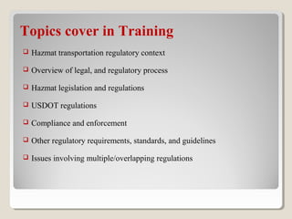  Hazmat transportation regulatory context
 Overview of legal, and regulatory process
 Hazmat legislation and regulations
 USDOT regulations
 Compliance and enforcement
 Other regulatory requirements, standards, and guidelines
 Issues involving multiple/overlapping regulations
Topics cover in Training
 