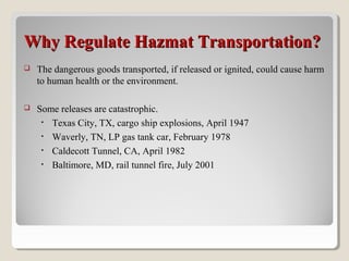 Why Regulate Hazmat Transportation?Why Regulate Hazmat Transportation?
 The dangerous goods transported, if released or ignited, could cause harm
to human health or the environment.
 Some releases are catastrophic.
• Texas City, TX, cargo ship explosions, April 1947
• Waverly, TN, LP gas tank car, February 1978
• Caldecott Tunnel, CA, April 1982
• Baltimore, MD, rail tunnel fire, July 2001
 