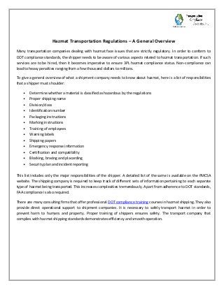 Hazmat Transportation Regulations – A General Overview
Many transportation companies dealing with hazmat face issues that are strictly regulatory. In order to conform to
DOT compliance standards, the shipper needs to be aware of various aspects related to hazmat transportation. If such
services are to be hired, then it becomes imperative to ensure 3PL hazmat compliance status. Non-compliance can
lead to heavy penalties ranging from a few thousand dollars to millions.
To give a general overview of what a shipment company needs to know about hazmat, here is a list of responsibilities
that a shipper must shoulder:
• Determine whether a material is classified as hazardous by the regulations
• Proper shipping name
• Division/class
• Identification number
• Packaging instructions
• Marking instructions
• Training of employees
• Warning labels
• Shipping papers
• Emergency response information
• Certification and compatibility
• Blocking, bracing and placarding
• Security plan and incident reporting
This list includes only the major responsibilities of the shipper. A detailed list of the same is available on the FMCSA
website. The shipping company is required to keep track of different sets of information pertaining to each separate
type of hazmat being transported. This increases complexities tremendously. Apart from adherence to DOT standards,
FAA compliance is also required.
There are many consulting firms that offer professional DOT compliance training courses in hazmat shipping. They also
provide direct operational support to shipment companies. It is necessary to safely transport hazmat in order to
prevent harm to humans and property. Proper training of shippers ensures safety. The transport company that
complies with hazmat shipping standards demonstrates efficiency and smooth operation.
 