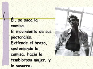 Él, se saca la camisa. El movimiento de sus pectorales. Extiende el brazo, sosteniendo la camisa, hacia la temblorosa mujer, y le susurra: 