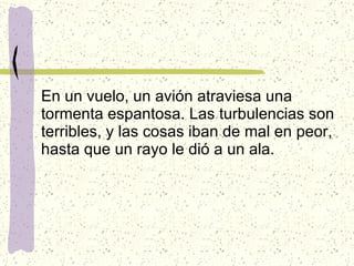 En un vuelo, un avión atraviesa una tormenta espantosa. Las turbulencias son terribles, y las cosas iban de mal en peor, hasta que un rayo le dió a un ala. 