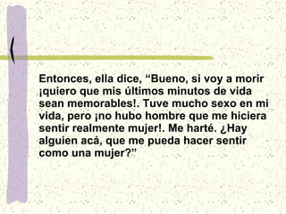 Entonces, ella dice, “Bueno, si voy a morir ¡quiero que mis últimos minutos de vida sean memorables!. Tuve mucho sexo en mi vida, pero ¡no hubo hombre que me hiciera sentir realmente mujer!. Me harté. ¿Hay alguien acá, que me pueda hacer sentir como una mujer?” 