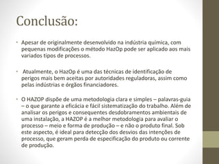 Conclusão:
• Apesar de originalmente desenvolvido na indústria química, com
pequenas modificações o método HazOp pode ser aplicado aos mais
variados tipos de processos.
• Atualmente, o HazOp é uma das técnicas de identificação de
perigos mais bem aceitas por autoridades reguladoras, assim como
pelas indústrias e órgãos financiadores.
• O HAZOP dispõe de uma metodologia clara e simples – palavras-guia
– o que garante a eficácia e fácil sistematização do trabalho. Além de
analisar os perigos e consequentes desdobramentos ambientais de
uma instalação, a HAZOP é a melhor metodologia para avaliar o
processo – meio e forma de produção – e não o produto final. Sob
este aspecto, é ideal para detecção dos desvios das intenções de
processo, que geram perda de especificação do produto ou corrente
de produção.
 