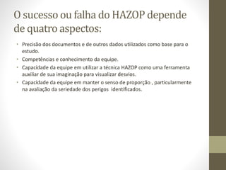 O sucesso ou falha do HAZOP depende
de quatro aspectos:
• Precisão dos documentos e de outros dados utilizados como base para o
estudo.
• Competências e conhecimento da equipe.
• Capacidade da equipe em utilizar a técnica HAZOP como uma ferramenta
auxiliar de sua imaginação para visualizar desvios.
• Capacidade da equipe em manter o senso de proporção , particularmente
na avaliação da seriedade dos perigos identificados.
 