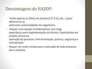 Desvantagens do HAZOP:
• Avalia apenas as falhas de processo (T, P, Q, pH,...) para
determinar as
potenciais anormalidades de engenharia.
• Requer uma equipe multidisciplinar com larga
experiência para implementação da técnica. Especialistas em
projeto, processo,
operação do processo, instrumentação, química, segurança e
manutenção.
• Requer um maior tempo para a execução de todo processo
até o relatório.
 