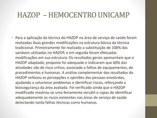 HAZOP – HEMOCENTRO UNICAMP
• Para a aplicação da técnica do HAZOP na área de serviço de saúde foram
realizadas duas grandes modificações na estrutura básica da técnica
tradicional. Primeiramente foi realizada a substituição de 100% das
variáveis utilizadas no HAZOP, e em seguida foram efetuadas
modificações em sua estrutura. Os resultados gerais apresentam que o
HAZOP adaptado, proposto foi adequado e indicaram que 60% das
atividades são de risco crítico, associado a falhas de equipamentos, de
procedimentos e humanas. A análise complementar dos resultados do
HAZOP enfocou as percepções e opiniões das pessoas envolvidas,
ajudando a solucionar problemas e identificar riscos, reforçando a
biossegurança da área avaliada. Foi verificado ainda que o HAZOP
modificado mostrou-se uma ferramenta versátil e capaz de identificar
adequadamente os riscos existentes nas áreas de serviço de saúde
detectando tanto falhas técnicas como humanas.
 